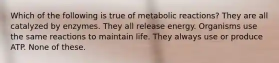 Which of the following is true of metabolic reactions? They are all catalyzed by enzymes. They all release energy. Organisms use the same reactions to maintain life. They always use or produce ATP. None of these.