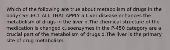 Which of the following are true about metabolism of drugs in the body? SELECT ALL THAT APPLY a.Liver disease enhances the metabolism of drugs in the liver b.The chemical structure of the medication is changed c.Isoenzymes in the P-450 category are a crucial part of the metabolism of drugs d.The liver is the primary site of drug metabolism