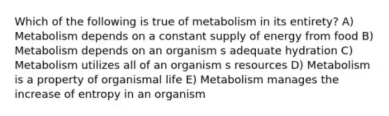 Which of the following is true of metabolism in its entirety? A) Metabolism depends on a constant supply of energy from food B) Metabolism depends on an organism s adequate hydration C) Metabolism utilizes all of an organism s resources D) Metabolism is a property of organismal life E) Metabolism manages the increase of entropy in an organism