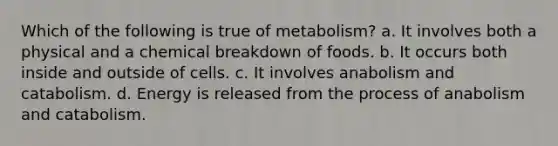 Which of the following is true of metabolism? a. It involves both a physical and a chemical breakdown of foods. b. It occurs both inside and outside of cells. c. It involves anabolism and catabolism. d. Energy is released from the process of anabolism and catabolism.