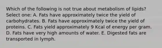 Which of the following is not true about metabolism of lipids? Select one: A. Fats have approximately twice the yield of carbohydrates. B. Fats have approximately twice the yield of proteins. C. Fats yield approximately 9 Kcal of energy per gram. D. Fats have very high amounts of water. E. Digested fats are transported in lymph.