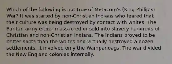 Which of the following is not true of Metacom's (King Philip's) War? It was started by non-Christian Indians who feared that their culture was being destroyed by contact with whites. The Puritan army either massacred or sold into slavery hundreds of Christian and non-Christian Indians. The Indians proved to be better shots than the whites and virtually destroyed a dozen settlements. It involved only the Wampanoags. The war divided the New England colonies internally.