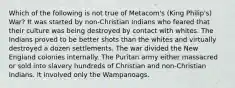 Which of the following is not true of Metacom's (King Philip's) War? It was started by non-Christian Indians who feared that their culture was being destroyed by contact with whites. The Indians proved to be better shots than the whites and virtually destroyed a dozen settlements. The war divided the New England colonies internally. The Puritan army either massacred or sold into slavery hundreds of Christian and non-Christian Indians. It involved only the Wampanoags.