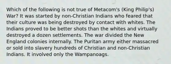 Which of the following is not true of Metacom's (King Philip's) War? It was started by non-Christian Indians who feared that their culture was being destroyed by contact with whites. The Indians proved to be better shots than the whites and virtually destroyed a dozen settlements. The war divided the New England colonies internally. The Puritan army either massacred or sold into slavery hundreds of Christian and non-Christian Indians. It involved only the Wampanoags.