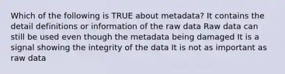 Which of the following is TRUE about metadata? It contains the detail definitions or information of the raw data Raw data can still be used even though the metadata being damaged It is a signal showing the integrity of the data It is not as important as raw data