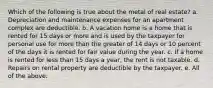 Which of the following is true about the metal of real estate? a. Depreciation and maintenance expenses for an apartment complex are deductible. b. A vacation home is a home that is rented for 15 days or more and is used by the taxpayer for personal use for more than the greater of 14 days or 10 percent of the days it is rented for fair value during the year. c. If a home is rented for less than 15 days a year, the rent is not taxable. d. Repairs on rental property are deductible by the taxpayer. e. All of the above.