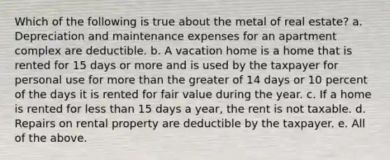 Which of the following is true about the metal of real estate? a. Depreciation and maintenance expenses for an apartment complex are deductible. b. A vacation home is a home that is rented for 15 days or more and is used by the taxpayer for personal use for more than the greater of 14 days or 10 percent of the days it is rented for fair value during the year. c. If a home is rented for less than 15 days a year, the rent is not taxable. d. Repairs on rental property are deductible by the taxpayer. e. All of the above.