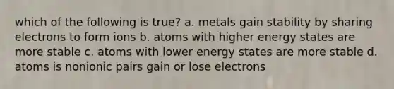 which of the following is true? a. metals gain stability by sharing electrons to form ions b. atoms with higher energy states are more stable c. atoms with lower energy states are more stable d. atoms is nonionic pairs gain or lose electrons