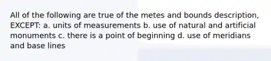 All of the following are true of the metes and bounds description, EXCEPT: a. units of measurements b. use of natural and artificial monuments c. there is a point of beginning d. use of meridians and base lines