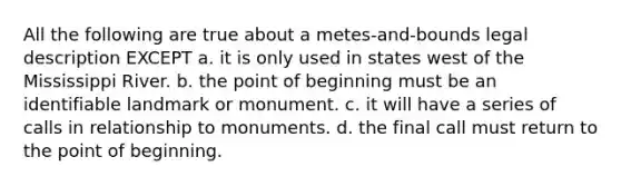 All the following are true about a metes-and-bounds legal description EXCEPT a. it is only used in states west of the Mississippi River. b. the point of beginning must be an identifiable landmark or monument. c. it will have a series of calls in relationship to monuments. d. the final call must return to the point of beginning.