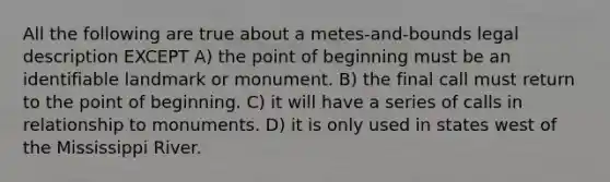 All the following are true about a metes-and-bounds legal description EXCEPT A) the point of beginning must be an identifiable landmark or monument. B) the final call must return to the point of beginning. C) it will have a series of calls in relationship to monuments. D) it is only used in states west of the Mississippi River.