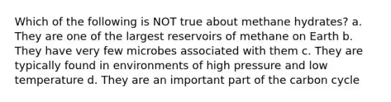 Which of the following is NOT true about methane hydrates? a. They are one of the largest reservoirs of methane on Earth b. They have very few microbes associated with them c. They are typically found in environments of high pressure and low temperature d. They are an important part of the carbon cycle