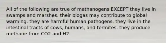 All of the following are true of methanogens EXCEPT they live in swamps and marshes. their biogas may contribute to global warming. they are harmful human pathogens. they live in the intestinal tracts of cows, humans, and termites. they produce methane from CO2 and H2.