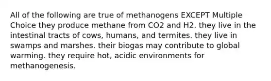 All of the following are true of methanogens EXCEPT Multiple Choice they produce methane from CO2 and H2. they live in the intestinal tracts of cows, humans, and termites. they live in swamps and marshes. their biogas may contribute to global warming. they require hot, acidic environments for methanogenesis.