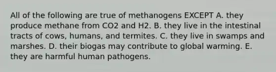 All of the following are true of methanogens EXCEPT A. they produce methane from CO2 and H2. B. they live in the intestinal tracts of cows, humans, and termites. C. they live in swamps and marshes. D. their biogas may contribute to global warming. E. they are harmful human pathogens.