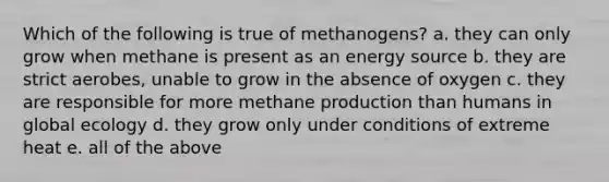 Which of the following is true of methanogens? a. they can only grow when methane is present as an energy source b. they are strict aerobes, unable to grow in the absence of oxygen c. they are responsible for more methane production than humans in global ecology d. they grow only under conditions of extreme heat e. all of the above