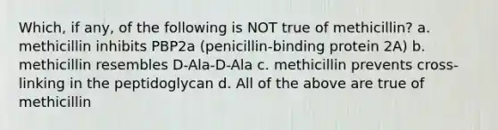 Which, if any, of the following is NOT true of methicillin? a. methicillin inhibits PBP2a (penicillin-binding protein 2A) b. methicillin resembles D-Ala-D-Ala c. methicillin prevents cross-linking in the peptidoglycan d. All of the above are true of methicillin