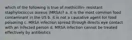 which of the following is true of methicillin- resistant staphylococcus aureus (MRSA)? a. it is the most common food contaminant in the US b. it is not a causative agent for food poisoning c. MRSA infection spread through directs eye contact with an infected person d. MRSA infection cannot be treated effectively by antibiotics