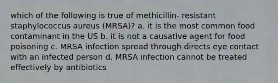 which of the following is true of methicillin- resistant staphylococcus aureus (MRSA)? a. it is the most common food contaminant in the US b. it is not a causative agent for food poisoning c. MRSA infection spread through directs eye contact with an infected person d. MRSA infection cannot be treated effectively by antibiotics