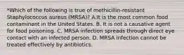 *Which of the following is true of methicillin-resistant Staphylococcus aureus (MRSA)? A.It is the most common food contaminant in the United States. B. It is not a causative agent for food poisoning. C. MRSA infection spreads through direct eye contact with an infected person. D. MRSA infection cannot be treated effectively by antibiotics.