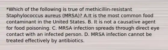 *Which of the following is true of methicillin-resistant Staphylococcus aureus (MRSA)? A.It is the most common food contaminant in the United States. B. It is not a causative agent for food poisoning. C. MRSA infection spreads through direct eye contact with an infected person. D. MRSA infection cannot be treated effectively by antibiotics.