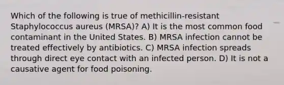 Which of the following is true of methicillin-resistant Staphylococcus aureus (MRSA)? A) It is the most common food contaminant in the United States. B) MRSA infection cannot be treated effectively by antibiotics. C) MRSA infection spreads through direct eye contact with an infected person. D) It is not a causative agent for food poisoning.