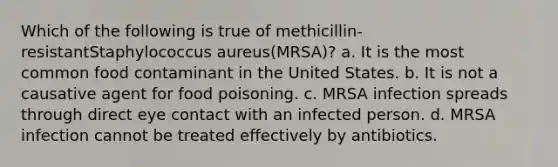 Which of the following is true of methicillin-resistantStaphylococcus aureus(MRSA)? a. It is the most common food contaminant in the United States. b. It is not a causative agent for food poisoning. c. MRSA infection spreads through direct eye contact with an infected person. d. MRSA infection cannot be treated effectively by antibiotics.