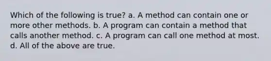 Which of the following is true? a. A method can contain one or more other methods. b. A program can contain a method that calls another method. c. A program can call one method at most. d. All of the above are true.