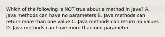 Which of the following is NOT true about a method in Java? A. Java methods can have no parameters B. Java methods can return <a href='https://www.questionai.com/knowledge/keWHlEPx42-more-than' class='anchor-knowledge'>more than</a> one value C. Java methods can return no values D. Java methods can have more than one parameter