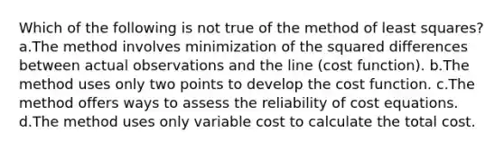 Which of the following is not true of the method of least squares? a.The method involves minimization of the squared differences between actual observations and the line (cost function). b.The method uses only two points to develop the cost function. c.The method offers ways to assess the reliability of cost equations. d.The method uses only variable cost to calculate the total cost.