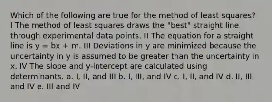 Which of the following are true for the method of least squares? ​ I The method of least squares draws the "best" straight line through experimental data points. II The equation for a straight line is y = bx + m. III Deviations in y are minimized because the uncertainty in y is assumed to be greater than the uncertainty in x. IV The slope and y-intercept are calculated using determinants. a. I, II, and III b. I, III, and IV c. I, II, and IV d. II, III, and IV e. III and IV