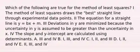 Which of the following are true for the method of least squares? I The method of least squares draws the "best" straight line through experimental data points. II The equation for a straight line is y = bx + m. III Deviations in y are minimized because the uncertainty in y is assumed to be <a href='https://www.questionai.com/knowledge/ktgHnBD4o3-greater-than' class='anchor-knowledge'>greater than</a> the uncertainty in x. IV The slope and y-intercept are calculated using determinants. A. III and IV B. I, III, and IV C. I, II, and III D. I, II, and IV E. II, III, and IV