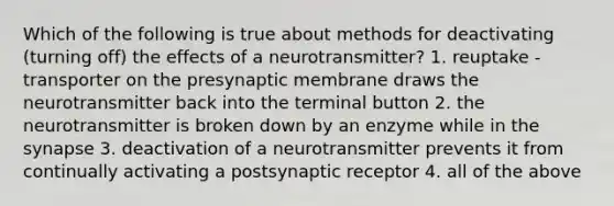 Which of the following is true about methods for deactivating (turning off) the effects of a neurotransmitter? 1. reuptake - transporter on the presynaptic membrane draws the neurotransmitter back into the terminal button 2. the neurotransmitter is broken down by an enzyme while in the synapse 3. deactivation of a neurotransmitter prevents it from continually activating a postsynaptic receptor 4. all of the above