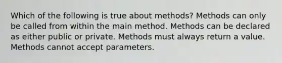 Which of the following is true about methods? Methods can only be called from within the main method. Methods can be declared as either public or private. Methods must always return a value. Methods cannot accept parameters.