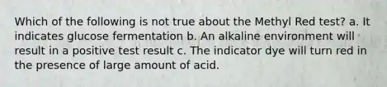 Which of the following is not true about the Methyl Red test? a. It indicates glucose fermentation b. An alkaline environment will result in a positive test result c. The indicator dye will turn red in the presence of large amount of acid.