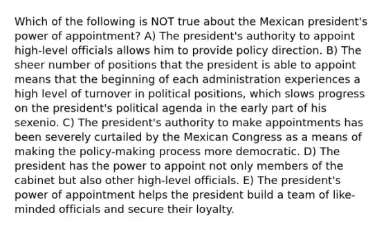 Which of the following is NOT true about the Mexican president's power of appointment? A) The president's authority to appoint high-level officials allows him to provide policy direction. B) The sheer number of positions that the president is able to appoint means that the beginning of each administration experiences a high level of turnover in political positions, which slows progress on the president's political agenda in the early part of his sexenio. C) The president's authority to make appointments has been severely curtailed by the Mexican Congress as a means of making the policy-making process more democratic. D) The president has the power to appoint not only members of the cabinet but also other high-level officials. E) The president's power of appointment helps the president build a team of like-minded officials and secure their loyalty.