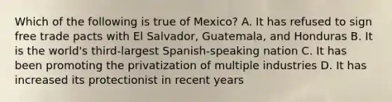 Which of the following is true of Mexico? A. It has refused to sign free trade pacts with El Salvador, Guatemala, and Honduras B. It is the world's third-largest Spanish-speaking nation C. It has been promoting the privatization of multiple industries D. It has increased its protectionist in recent years