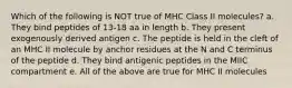 Which of the following is NOT true of MHC Class II molecules? a. They bind peptides of 13-18 aa in length b. They present exogenously derived antigen c. The peptide is held in the cleft of an MHC II molecule by anchor residues at the N and C terminus of the peptide d. They bind antigenic peptides in the MIIC compartment e. All of the above are true for MHC II molecules