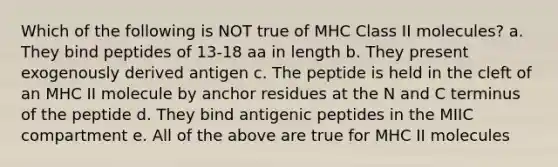 Which of the following is NOT true of MHC Class II molecules? a. They bind peptides of 13-18 aa in length b. They present exogenously derived antigen c. The peptide is held in the cleft of an MHC II molecule by anchor residues at the N and C terminus of the peptide d. They bind antigenic peptides in the MIIC compartment e. All of the above are true for MHC II molecules