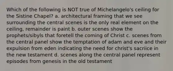 Which of the following is NOT true of Michelangelo's ceiling for the Sistine Chapel? a. architectural framing that we see surrounding the central scenes is the only real element on the ceiling, remainder is paint b. outer scenes show the prophets/sibyls that foretell the coming of Christ c. scenes from the central panel show the temptation of adam and eve and their expulsion from eden indicating the need for christ's sacriice in the new testament d. scenes along the central panel represent episodes from genesis in the old testament