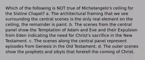 Which of the following is NOT true of Michelangelo's ceiling for the Sistine Chapel? a. The architectural framing that we see surrounding the central scenes is the only real element on the ceiling, the remainder is paint. b. The scenes from the central panel show the Temptation of Adam and Eve and their Expulsion from Eden indicating the need for Christ's sacrifice in the New Testament. c. The scenes along the central panel represent episodes from Genesis in the Old Testament. d. The outer scenes show the prophets and sibyls that foretell the coming of Christ.