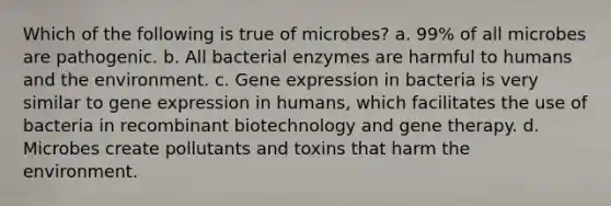 Which of the following is true of microbes? a. 99% of all microbes are pathogenic. b. All bacterial enzymes are harmful to humans and the environment. c. Gene expression in bacteria is very similar to gene expression in humans, which facilitates the use of bacteria in recombinant biotechnology and gene therapy. d. Microbes create pollutants and toxins that harm the environment.