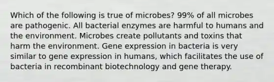 Which of the following is true of microbes? 99% of all microbes are pathogenic. All bacterial enzymes are harmful to humans and the environment. Microbes create pollutants and toxins that harm the environment. Gene expression in bacteria is very similar to gene expression in humans, which facilitates the use of bacteria in recombinant biotechnology and gene therapy.