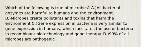 Which of the following is true of microbes? A.)All bacterial enzymes are harmful to humans and the environment. B.)Microbes create pollutants and toxins that harm the environment C.)Gene expression in bacteria is very similar to gene expression in humans, which facilitates the use of bacteria in recombinant biotechnology and gene therapy. D.)99% of all microbes are pathogenic.