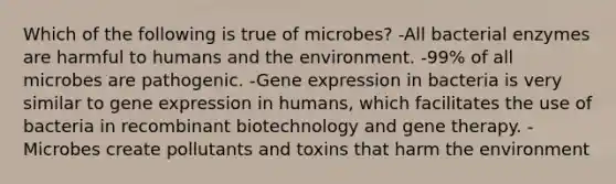 Which of the following is true of microbes? -All bacterial enzymes are harmful to humans and the environment. -99% of all microbes are pathogenic. -Gene expression in bacteria is very similar to gene expression in humans, which facilitates the use of bacteria in recombinant biotechnology and gene therapy. -Microbes create pollutants and toxins that harm the environment