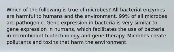 Which of the following is true of microbes? All bacterial enzymes are harmful to humans and the environment. 99% of all microbes are pathogenic. <a href='https://www.questionai.com/knowledge/kFtiqWOIJT-gene-expression' class='anchor-knowledge'>gene expression</a> in bacteria is very similar to gene expression in humans, which facilitates the use of bacteria in recombinant biotechnology and <a href='https://www.questionai.com/knowledge/kxziHQcFFY-gene-therapy' class='anchor-knowledge'>gene therapy</a>. Microbes create pollutants and toxins that harm the environment.