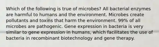 Which of the following is true of microbes? All bacterial enzymes are harmful to humans and the environment. Microbes create pollutants and toxins that harm the environment. 99% of all microbes are pathogenic. Gene expression in bacteria is very similar to gene expression in humans, which facilitates the use of bacteria in recombinant biotechnology and gene therapy.