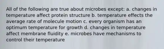 All of the following are true about microbes except: a. changes in temperature affect protein structure b. temperature effects the average rate of molecule motion c. every organism has an optimum temperature for growth d. changes in temperature affect membrane fluidity e. microbes have mechanisms to control their temperature