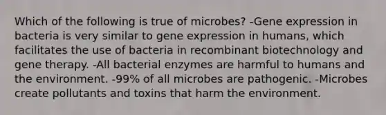 Which of the following is true of microbes? -Gene expression in bacteria is very similar to gene expression in humans, which facilitates the use of bacteria in recombinant biotechnology and gene therapy. -All bacterial enzymes are harmful to humans and the environment. -99% of all microbes are pathogenic. -Microbes create pollutants and toxins that harm the environment.