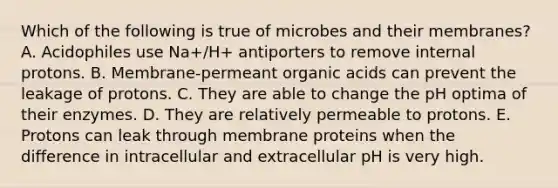 Which of the following is true of microbes and their membranes? A. Acidophiles use Na+/H+ antiporters to remove internal protons. B. Membrane-permeant organic acids can prevent the leakage of protons. C. They are able to change the pH optima of their enzymes. D. They are relatively permeable to protons. E. Protons can leak through membrane proteins when the difference in intracellular and extracellular pH is very high.